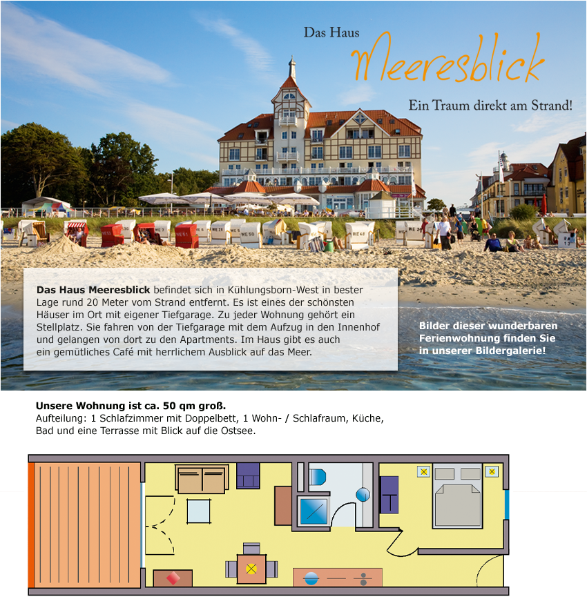 Das Haus Meerblick befindet sich in K&uuml;hlungsborn-West in bester
Lage rund 20 Meter vom Strand entfernt. Es ist eines der sch&ouml;nsten
H&auml;user im Ort mit eigener Tiefgarage. Zu jeder Wohnung geh&ouml;rt ein
Stellplatz. Sie fahren von der Tiefgarage mit dem Aufzug in den Innenhof
und gelangen von dort zu den Apartments. Im Haus gibt es auch
ein gem&uuml;tliches Caf&eacute; mit herrlichem Ausblick auf das Meer.

Bilder dieser wunderbaren
Ferienwohnung finden Sie
in unserer Bildergalerie!

Unsere Wohnung ist ca. 50 qm gro&szlig;.
Aufteilung: 1 Schlafzimmer mit Doppelbett,
1 Wohn- / Schlafraum, K&uuml;che, Bad und eine Terrasse
mit Blick auf die Ostsee.